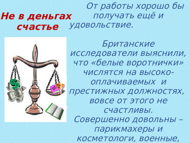  От работы хорошо бы получать ещё и удовольствие. Британские исследователи выяснили, что «белые воротнички» числятся на высоко-оплачиваемых и престижных должностях, вовсе от этого не счастливы. Совершенно довольны – парикмахеры и косметологи, военные, шеф-повара, продавцы и учителя. В России приходится выбирать между почтением и достатком. Не в деньгах счастье    