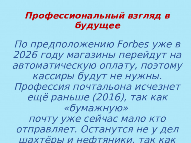 Профессиональный взгляд в будущее  По предположению Forbes уже в 2026 году магазины перейдут на автоматическую оплату, поэтому кассиры будут не нужны. Профессия почтальона исчезнет ещё раньше (2016), так как «бумажную» почту уже сейчас мало кто отправляет. Останутся не у дел шахтёры и нефтяники, так как перейдут на энергию солнца и ветра. 
