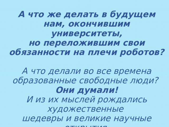 А что же делать в будущем нам, окончившим университеты,  но переложившим свои обязанности на плечи роботов?  А что делали во все времена образованные свободные люди? Они думали! И из их мыслей рождались художественные шедевры и великие научные открытия.  
