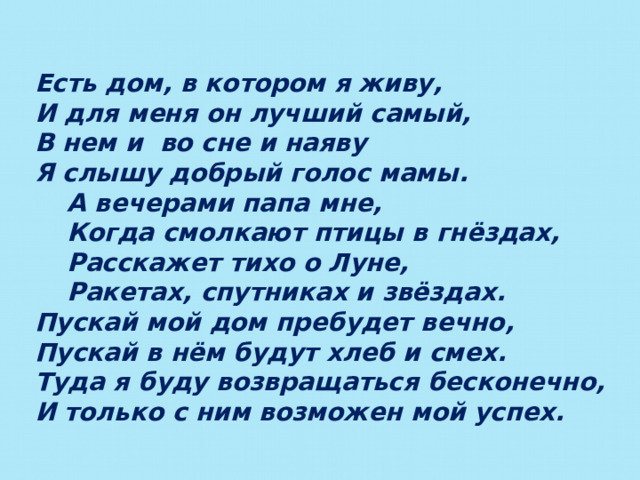 Есть дом, в котором я живу, И для меня он лучший самый, В нем и во сне и наяву Я слышу добрый голос мамы.  А вечерами папа мне,  Когда смолкают птицы в гнёздах,  Расскажет тихо о Луне,  Ракетах, спутниках и звёздах. Пускай мой дом пребудет вечно, Пускай в нём будут хлеб и смех. Туда я буду возвращаться бесконечно, И только с ним возможен мой успех. 