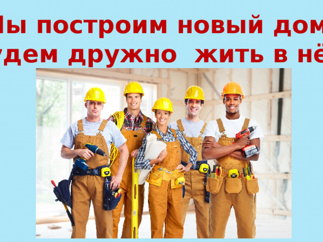 Мы построим новый дом, Будем дружно жить в нём. 