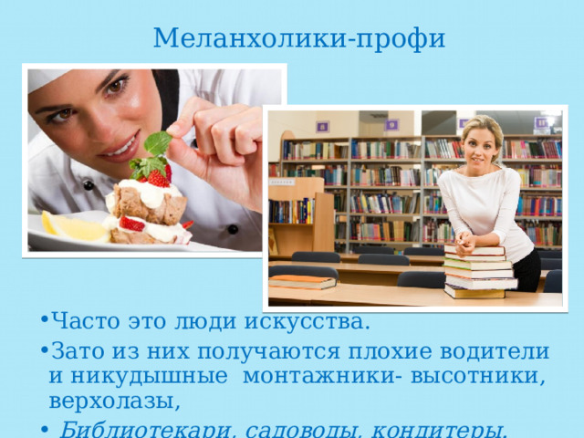Меланхолики-профи Часто это люди искусства. Зато из них получаются плохие водители и никудышные монтажники- высотники, верхолазы,  Библиотекари, садоводы, кондитеры. 
