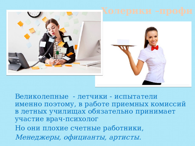 Холерики –профи Великолепные - летчики - испытатели именно поэтому, в работе приемных комиссий в летных училищах обязательно принимает участие врач-психолог Но они плохие счетные работники, Менеджеры, официанты, артисты. 