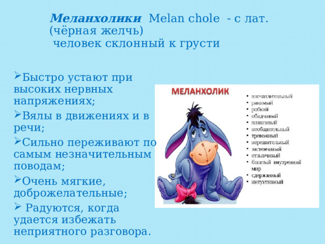 Меланхолики Melan chole - с лат. (чёрная желчь)  человек склонный к грусти   Быстро устают при высоких нервных напряжениях; Вялы в движениях и в речи; Сильно переживают по самым незначительным поводам; Очень мягкие, доброжелательные;  Радуются, когда удается избежать неприятного разговора. 