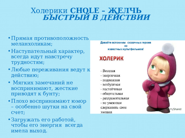 Холерики CHOLE – ЖЕЛЧЬ БЫСТРЫЙ  В ДЕЙСТВИИ   Прямая противоположность меланхоликам; Наступательный характер, всегда идут навстречу трудностям; Любые переживания ведут к действию;  Мягких замечаний не воспринимают, жесткие приводят к бунту; Плохо воспринимают юмор – особенно шутки на свой счет; Загружать его работой, чтобы его энергия всегда имела выход. 