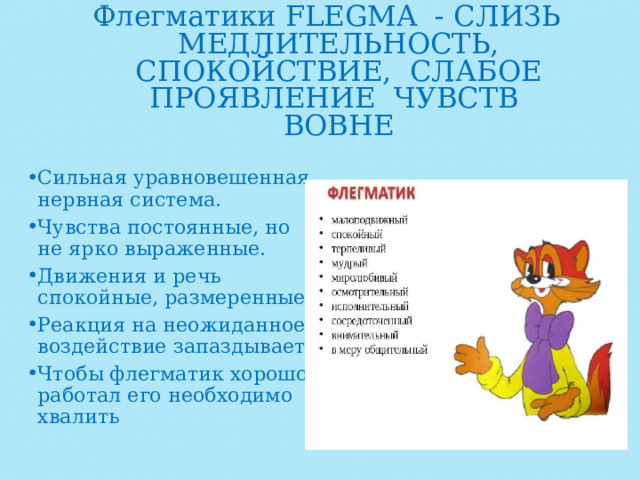 Флегматики FLEGMA - CЛИЗЬ МЕДЛИТЕЛЬНОСТЬ, СПОКОЙСТВИЕ, СЛАБОЕ ПРОЯВЛЕНИЕ ЧУВСТВ ВОВНЕ   Сильная уравновешенная нервная система. Чувства постоянные, но не ярко выраженные. Движения и речь спокойные, размеренные. Реакция на неожиданное воздействие запаздывает. Чтобы флегматик хорошо работал его необходимо хвалить 