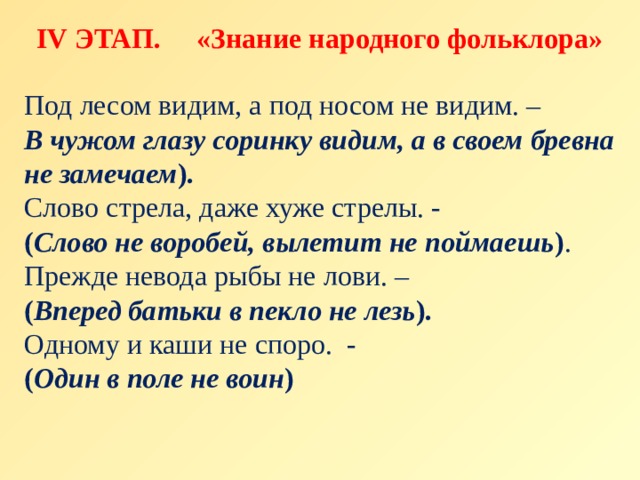 IV ЭТАП. «Знание народного фольклора» Под лесом видим, а под носом не видим. – В чужом глазу соринку видим, а в своем бревна не замечаем ). Слово стрела, даже хуже стрелы. -  ( Слово не воробей, вылетит не поймаешь ) . Прежде невода рыбы не лови. – ( Вперед батьки в пекло не лезь ). Одному и каши не споро. - ( Один в поле не воин ) 