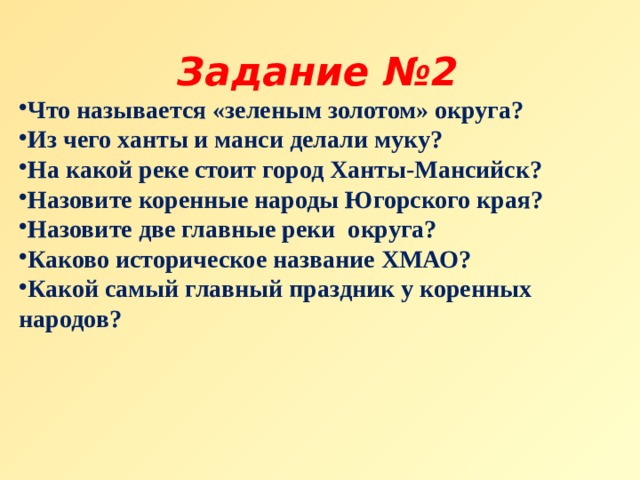 Задание №2 Что называется «зеленым золотом» округа? Из чего ханты и манси делали муку? На какой реке стоит город Ханты-Мансийск? Назовите коренные народы Югорского края? Назовите две главные реки  округа?  Каково историческое название ХМАО?  Какой самый главный праздник у коренных народов?   