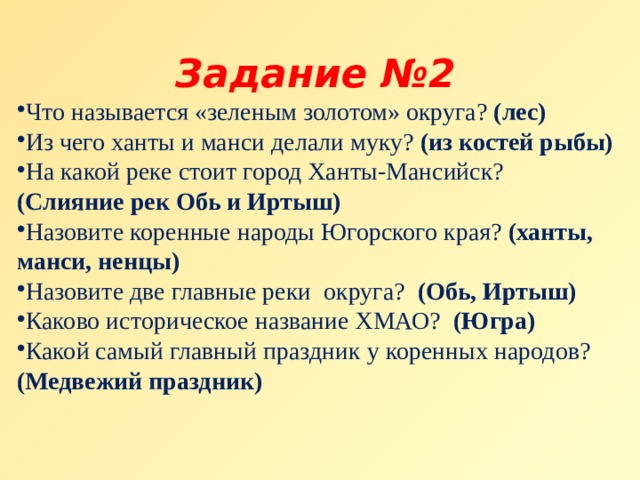 Задание №2 Что называется «зеленым золотом» округа? (лес) Из чего ханты и манси делали муку? (из костей рыбы) На какой реке стоит город Ханты-Мансийск? (Слияние рек Обь и Иртыш)  Назовите коренные народы Югорского края? (ханты, манси, ненцы) Назовите две главные реки  округа?  (Обь, Иртыш) Каково историческое название ХМАО?  (Югра) Какой самый главный праздник у коренных народов?  (Медвежий праздник) 