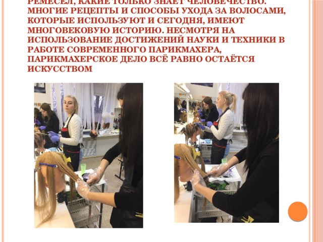 Парикмахерское дело – одно из старейших ремёсел, какие только знает человечество. Многие рецепты и способы ухода за волосами, которые используют и сегодня, имеют многовековую историю. Несмотря на использование достижений науки и техники в работе современного парикмахера, парикмахерское дело всё равно остаётся искусством Парикмахерское дело – одно из старейших ремёсел, какие только знает человечество. Многие рецепты и способы ухода за волосами, которые используют и сегодня, имеют многовековую историю. Несмотря на использование достижений науки и техники в работе современного парикмахера, парикмахерское дело всё равно остаётся искусством  