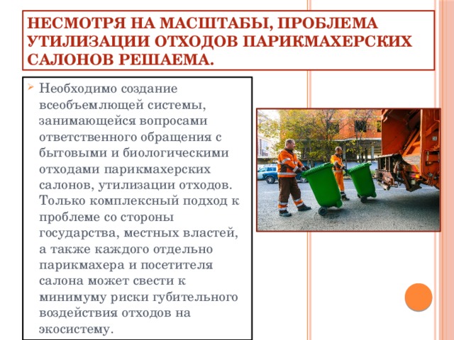 Несмотря на масштабы, проблема утилизации отходов парикмахерских салонов решаема. Необходимо создание всеобъемлющей системы, занимающейся вопросами ответственного обращения с бытовыми и биологическими отходами парикмахерских салонов, утилизации отходов. Только комплексный подход к проблеме со стороны государства, местных властей, а также каждого отдельно парикмахера и посетителя салона может свести к минимуму риски губительного воздействия отходов на экосистему. Несмотря на масштабы, проблема утилизации отходов парикмахерских салонов решаема. Необходимо создание всеобъемлющей системы, занимающейся вопросами ответственного обращения с бытовыми и биологическими отходами парикмахерских салонов, утилизации отходов. Только комплексный подход к проблеме со стороны государства, местных властей, а также каждого отдельно парикмахера и посетителя чалона может свести к минимуму риски губительного воздействия отходов на экосистему.  