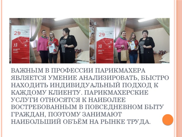 Важным в профессии парикмахера является умение анализировать, быстро находить индивидуальный подход к каждому клиенту. Парикмахерские услуги относятся к наиболее востребованным в повседневном быту граждан, поэтому занимают наибольший объём на рынке труда. Важным в профессии парикмахера является умение анализировать, быстро находить индивидуальный подход к каждому клиенту. Парикмахерские услуги относятся к наиболее востребованным в повседневном быту граждан, поэтому занимают наибольший объём на рынке труда.  