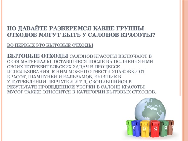 Но давайте разберемся какие группы отходов могут быть у салонов красоты?   Во первых это бытовые отходы   Бытовые отходы салонов красоты включают в себя материалы, оставшиеся после выполнения ими своих потребительских задач в процессе использования. К ним можно отнести упаковки от красок, шампуней и бальзамов, бывшие в употреблении перчатки и т.д. Скопившийся в результате проведенной уборки в салоне красоты мусор также относится к категории бытовых отходов. Но давайте разберемся какие группы отходов могут быть у салонов красоты?   Во первых это бытовые отходы   Бытовые отходы салонов красоты включают в себя материалы, оставшиеся после выполнения ими своих потребительских задач в процессе использования. К ним можно отнести упаковки от красок, шампуней и бальзамов, бывшие в употреблении перчатки и т.д. Скопившийся в результате проведенной уборки в салоне красоты мусор также относится к категории бытовых отходов.  