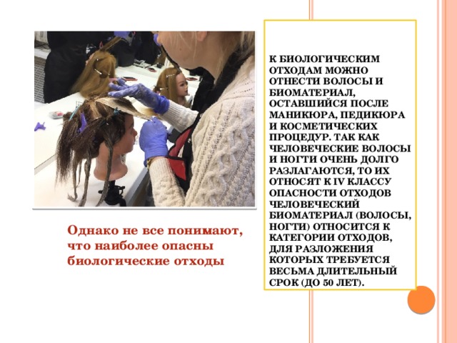  К биологическим отходам можно отнести волосы и биоматериал, оставшийся после маникюра, педикюра и косметических процедур. Так как человеческие волосы и ногти очень долго разлагаются, то их относят к IV классу опасности отходов Человеческий биоматериал (волосы, ногти) относится к категории отходов, для разложения которых требуется весьма длительный срок (до 50 лет). Однако не все понимают, что наиболее опасны биологические отходы  К биологическим отходам можно отнести волосы и биоматериал, оставшийся после маникюра, педикюра и косметических процедур. Так как человеческие волосы и ногти очень долго разлагаются, то их относят к IV классу опасности отходов Человеческий биоматериал (волосы, ногти) относится к категории отходов, для разложения которых требуется весьма длительный срок (до 50 лет). Однако не все понимают, что наиболее опасны биологические отходы  