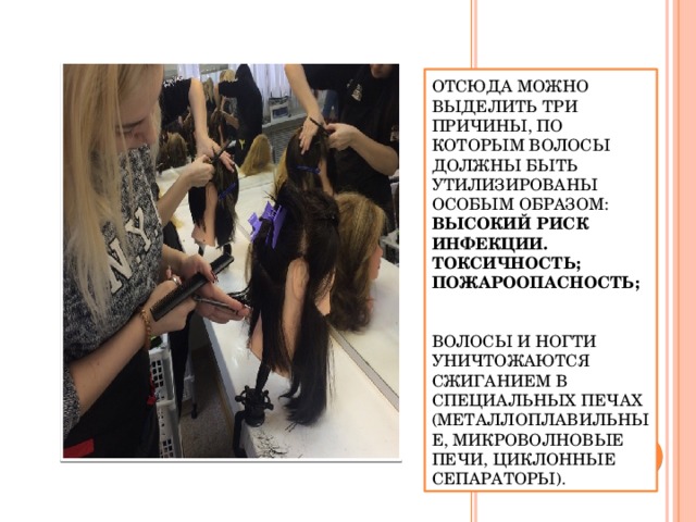 Отсюда можно выделить три причины, по которым волосы должны быть утилизированы особым образом:  высокий риск инфекции. токсичность; пожароопасность;    Волосы и ногти уничтожаются сжиганием в специальных печах (металлоплавильные, микроволновые печи, циклонные сепараторы). Отсюда можно выделить три причины, по которым волосы должны быть утилизированы особым образом: высокий риск инфекции. токсичность; пожароопасность;  Утилизация ногтей и волос  Уничтожение этих видов отходов салонов красоты по правилам утилизации бытового мусора невозможно Волосы и ногти уничтожаются сжиганием в специальных печах (металлоплавильные, микроволновые печи, циклонные сепараторы).  