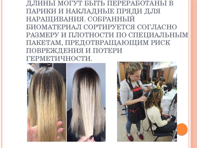 Остриженные волосы подходящей длины могут быть переработаны в парики и накладные пряди для наращивания. Собранный биоматериал сортируется согласно размеру и плотности по специальным пакетам, предотвращающим риск повреждения и потери герметичности.  Остриженные волосы подходящей длины могут быть переработаны в парики и накладные пряди для наращивания. Собранный биоматериал сортируется согласно размеру и плотности по специальным пакетам, предотвращающим риск повреждения и потери герметичности.   