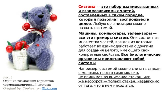 Система — это набор взаимосвязанных и взаимозависимых частей, составленных в таком порядке, который позволяет воспроизвести целое . Любую организацию можно назвать системой. Машины, компьютеры, телевизоры — все это примеры систем . Они состоят из множества частей, каждая из которых работает во взаимодействии с другими для создания целого, имеющего свои конкретные свойства. Все биологические организмы представляют собой системы .  Например, системой можно считать стакан с молоком, просто само молоко, не принимая во внимание стакан, или же наоборот — только стакан, независимо от того, что в нем находится.  Рис. 1 Один из возможных вариантов термодинамической системы Original by _Tophee_ on  flickr.com 
