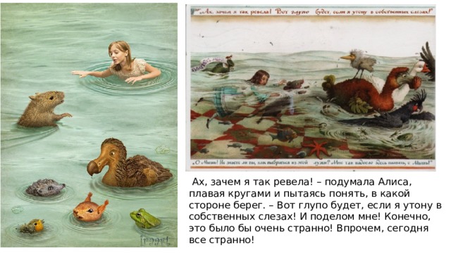   Ах, зачем я так ревела! – подумала Алиса, плавая кругами и пытаясь понять, в какой стороне берег. – Вот глупо будет, если я утону в собственных слезах! И поделом мне! Конечно, это было бы очень странно! Впрочем, сегодня все странно! 