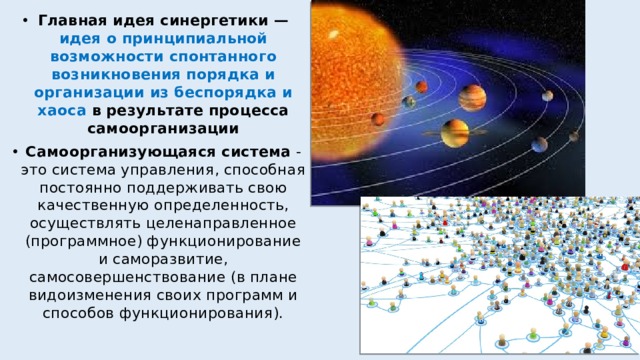 Главная идея синергетики — идея о принципиальной возможности спонтанного возникновения порядка и организации из беспорядка и хаоса в результате процесса самоорганизации Самоорганизующаяся система - это система управления, способная постоянно поддерживать свою качественную определенность, осуществлять целенаправленное (программное) функционирование и саморазвитие, самосовершенствование (в плане видоизменения своих программ и способов функционирования). 
