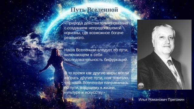 Путь Вселенной «Природа действительно связана с созданием непредсказуемой новизны, где возможное богаче реального. Наша Вселенная следует по пути, включающем в себя последовательность бифуркаций. В то время как другие миры могли избрать другие пути, нам повезло, что наша Вселенная направилась по пути, ведущему к жизни, культуре и искусству». Илья Романович Пригожин 