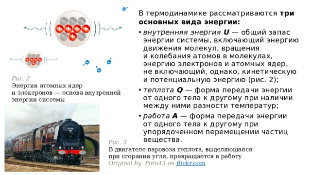 В термодинамике рассматриваются три основных вида энергии: внутренняя энергия   U  — общий запас энергии системы, включающий энергию движения молекул, вращения и колебания атомов в молекулах, энергию электронов и атомных ядер, не включающий, однако, кинетическую и потенциальную энергию (рис. 2); теплота   Q  — форма передачи энергии от одного тела к другому при наличии между ними разности температур; работа   A  — форма передачи энергии от одного тела к другому при упорядоченном перемещении частиц вещества. Рис. 2 Энергия атомных ядер и электронов — основа внутренней энергии системы Рис. 3 В двигателе паровоза теплота, выделяющаяся при сгорании угля, превращается в работу Original by  Foto43 on  flickr.com 