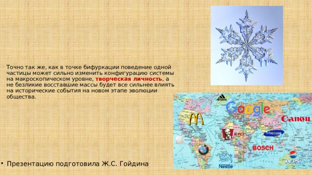 Точно так же, как в точке бифуркации поведение одной частицы может сильно изменить конфигурацию системы на макроскопическом уровне, творческая личность , а не безликие восставшие массы будет все сильнее влиять на исторические события на новом этапе эволюции общества. Презентацию подготовила Ж.С. Гойдина 