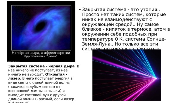 Закрытая система - это утопия.. Просто нет таких систем, которые никак не взаимодействуют с окружающей средой.. Ну самое близкое - кипяток в термосе, атом в окружении себе подобных при температуре 0 К, система Солнце-Земля-Луна.. Но только все эти системы не идеально закрытые Закрытая система - черная дыра . В нее ничего не поступает, из нее ничего не выходит. Открытая - лазер . В него поступает энергия в виде света с одной длиной волны (накачка голубым светом от ксеноновой лампы вспышки) и выходит световой луч с другой длиной волны (красный, если лазер рубиновый). 
