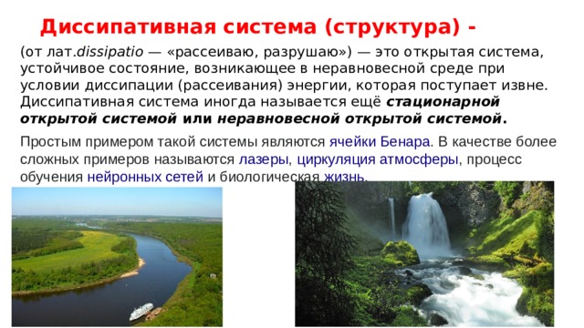 Диссипативная система (структура) - (от лат. dissipatio  — «рассеиваю, разрушаю») — это открытая система, устойчивое состояние, возникающее в неравновесной среде при условии диссипации (рассеивания) энергии, которая поступает извне. Диссипативная система иногда называется ещё  стационарной открытой системой  или  неравновесной открытой системой . Простым примером такой системы являются  ячейки Бенара . В качестве более сложных примеров называются  лазеры ,  циркуляция атмосферы , процесс обучения  нейронных сетей  и биологическая  жизнь . 