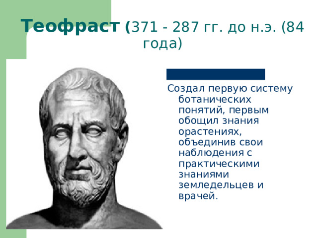      Теофраст ( 371 - 287 гг. до н.э. (84 года) Создал первую систему ботанических понятий, первым обощил знания орастениях, объединив свои наблюдения с практическими знаниями земледельцев и врачей. 