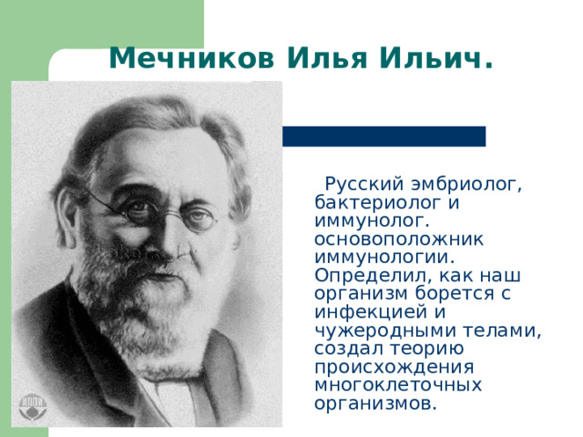 Мечников Илья Ильич.  Русский эмбриолог, бактериолог и иммунолог. основоположник иммунологии. Определил, как наш организм борется с инфекцией и чужеродными телами, создал теорию происхождения многоклеточных организмов. 