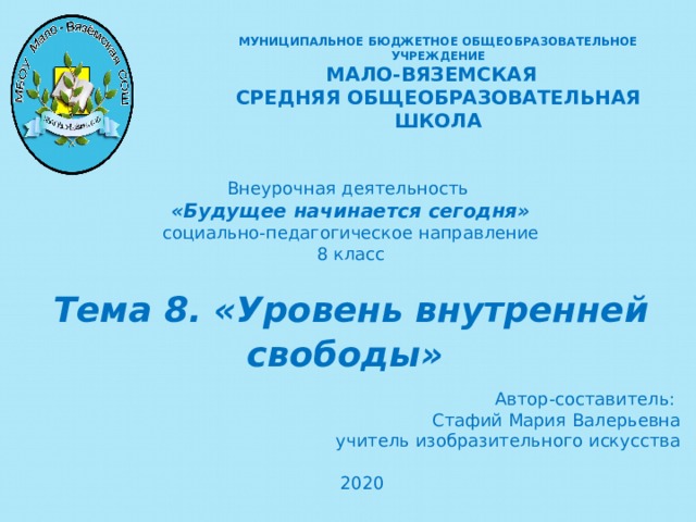 МУНИЦИПАЛЬНОЕ БЮДЖЕТНОЕ ОБЩЕОБРАЗОВАТЕЛЬНОЕ УЧРЕЖДЕНИЕ  МАЛО-ВЯЗЕМСКАЯ СРЕДНЯЯ ОБЩЕОБРАЗОВАТЕЛЬНАЯ ШКОЛА Внеурочная деятельность «Будущее начинается сегодня» социально-педагогическое направление 8 класс Тема 8. «Уровень внутренней свободы»   Автор-составитель: Стафий Мария Валерьевна учитель изобразительного искусства 2020    