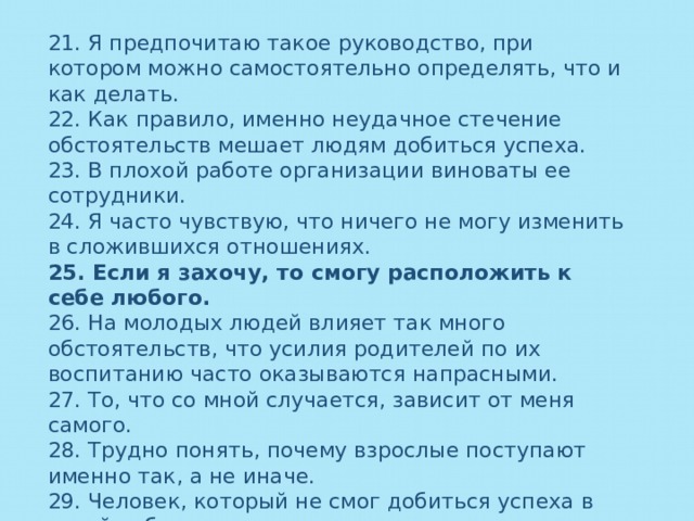 21. Я предпочитаю такое руководство, при котором можно самостоятельно определять, что и как делать. 22. Как правило, именно неудачное стечение обстоятельств мешает людям добиться успеха. 23. В плохой работе организации виноваты ее сотрудники. 24. Я часто чувствую, что ничего не могу изменить в сложившихся отношениях. 25. Если я захочу, то смогу расположить к себе любого. 26. На молодых людей влияет так много обстоятельств, что усилия родителей по их воспитанию часто оказываются напрасными. 27. То, что со мной случается, зависит от меня самого. 28. Трудно понять, почему взрослые поступают именно так, а не иначе. 29. Человек, который не смог добиться успеха в своей работе, скорее всего, не проявил достаточно усилий. 30. Чаще всего я могу добиться от членов своей семьи того, что мне надо. 