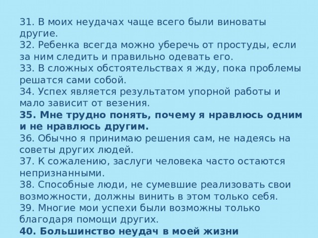 31. В моих неудачах чаще всего были виноваты другие. 32. Ребенка всегда можно уберечь от простуды, если за ним следить и правильно одевать его. 33. В сложных обстоятельствах я жду, пока проблемы решатся сами собой. 34. Успех является результатом упорной работы и мало зависит от везения. 35. Мне трудно понять, почему я нравлюсь одним и не нравлюсь другим. 36. Обычно я принимаю решения сам, не надеясь на советы других людей. 37. К сожалению, заслуги человека часто остаются непризнанными. 38. Способные люди, не сумевшие реализовать свои возможности, должны винить в этом только себя. 39. Многие мои успехи были возможны только благодаря помощи других. 40. Большинство неудач в моей жизни произошло от моего неумения, незнания или лени. 