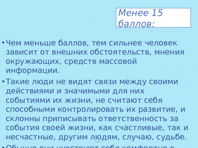 Менее 15 баллов: Чем меньше баллов, тем сильнее человек зависит от внешних обстоятельств, мнения окружающих, средств массовой информации. Такие люди не видят связи между своими действиями и значимыми для них событиями их жизни, не считают себя способными контролировать их развитие, и склонны приписывать ответственность за события своей жизни, как счастливые, так и несчастные, другим людям, случаю, судьбе. Обычно они чувствуют себя комфортно в любой компании, но отношения с окружающими поверхностны. Урок 7 