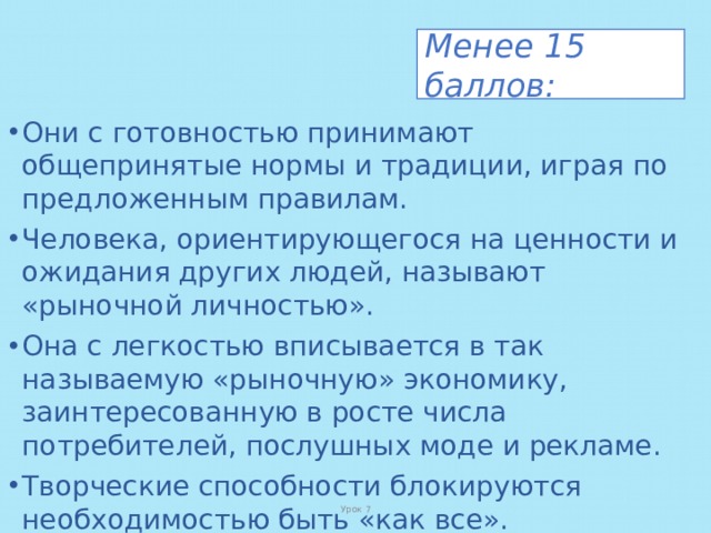 Менее 15 баллов: Они с готовностью принимают общепринятые нормы и традиции, играя по предложенным правилам. Человека, ориентирующегося на ценности и ожидания других людей, называют «рыночной личностью». Она с легкостью вписывается в так называемую «рыночную» экономику, заинтересованную в росте числа потребителей, послушных моде и рекламе. Творческие способности блокируются необходимостью быть «как все». Такие люди более других подвержены феномену «сгорания», потому что работа обычно не приносит им удовлетворения. Урок 7 