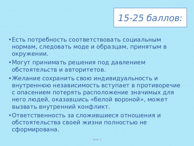 15-25 баллов: Есть потребность соответствовать социальным нормам, следовать моде и образцам, принятым в окружении. Могут принимать решения под давлением обстоятельств и авторитетов. Желание сохранить свою индивидуальность и внутреннюю независимость вступает в противоречие с опасением потерять расположение значимых для него людей, оказавшись «белой вороной», может вызвать внутренний конфликт. Ответственность за сложившиеся отношения и обстоятельства своей жизни полностью не сформирована. Урок 7 