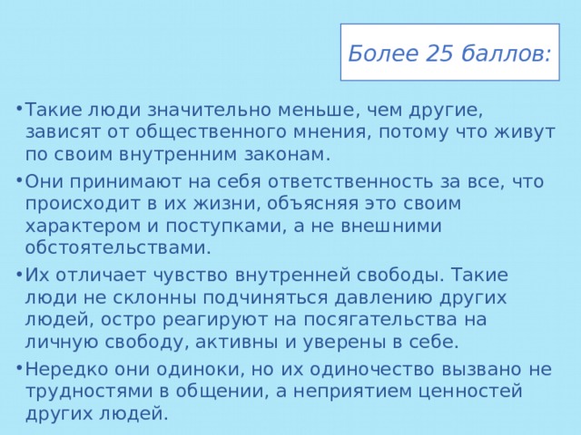 Более 25 баллов: Такие люди значительно меньше, чем другие, зависят от общественного мнения, потому что живут по своим внутренним законам. Они принимают на себя ответственность за все, что происходит в их жизни, объясняя это своим характером и поступками, а не внешними обстоятельствами. Их отличает чувство внутренней свободы. Такие люди не склонны подчиняться давлению других людей, остро реагируют на посягательства на личную свободу, активны и уверены в себе. Нередко они одиноки, но их одиночество вызвано не трудностями в общении, а неприятием ценностей других людей. 