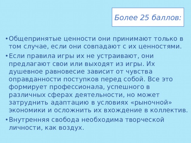 Более 25 баллов: Общепринятые ценности они принимают только в том случае, если они совпадают с их ценностями. Если правила игры их не устраивают, они предлагают свои или выходят из игры. Их душевное равновесие зависит от чувства оправданности поступков перед собой. Все это формирует профессионала, успешного в различных сферах деятельности, но может затруднить адаптацию в условиях «рыночной» экономики и осложнить их вхождение в коллектив. Внутренняя свобода необходима творческой личности, как воздух. 