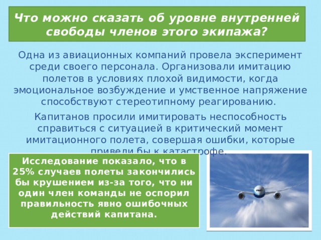 Что можно сказать об уровне внутренней свободы членов этого экипажа? Одна из авиационных компаний провела эксперимент среди своего персонала. Организовали имитацию полетов в условиях плохой видимости, когда эмоциональное возбуждение и умственное напряжение способствуют стереотипному реагированию. Капитанов просили имитировать неспособность справиться с ситуацией в критический момент имитационного полета, совершая ошибки, которые привели бы к катастрофе. Исследование показало, что в 25% случаев полеты закончились бы крушением из-за того, что ни один член команды не оспорил правильность явно ошибочных действий капитана. 