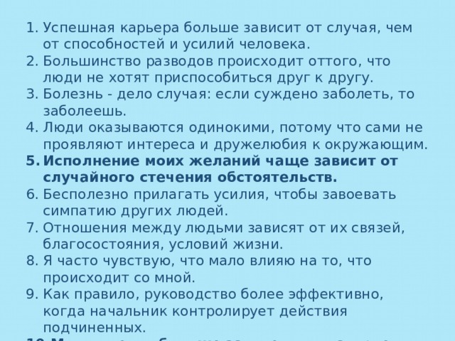 Успешная карьера больше зависит от случая, чем от способностей и усилий человека. Большинство разводов происходит оттого, что люди не хотят приспособиться друг к другу. Болезнь - дело случая: если суждено заболеть, то заболеешь. Люди оказываются одинокими, потому что сами не проявляют интереса и дружелюбия к окружающим. Исполнение моих желаний чаще зависит от случайного стечения обстоятельств. Бесполезно прилагать усилия, чтобы завоевать симпатию других людей. Отношения между людьми зависят от их связей, благосостояния, условий жизни. Я часто чувствую, что мало влияю на то, что происходит со мной. Как правило, руководство более эффективно, когда начальник контролирует действия подчиненных. Мои отметки больше зависели от настроения учителя, чем от моих усилий. 