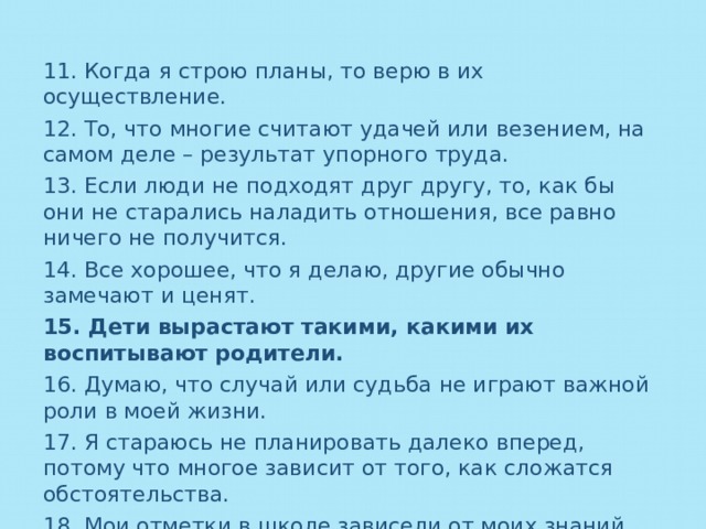 11. Когда я строю планы, то верю в их осуществление. 12. То, что многие считают удачей или везением, на самом деле – результат упорного труда. 13. Если люди не подходят друг другу, то, как бы они не старались наладить отношения, все равно ничего не получится. 14. Все хорошее, что я делаю, другие обычно замечают и ценят. 15. Дети вырастают такими, какими их воспитывают родители. 16. Думаю, что случай или судьба не играют важной роли в моей жизни. 17. Я стараюсь не планировать далеко вперед, потому что многое зависит от того, как сложатся обстоятельства. 18. Мои отметки в школе зависели от моих знаний. 19. В семейных конфликтах я часто чувствую свою вину. 20. Жизнь большинства людей зависит от стечения обстоятельств. 