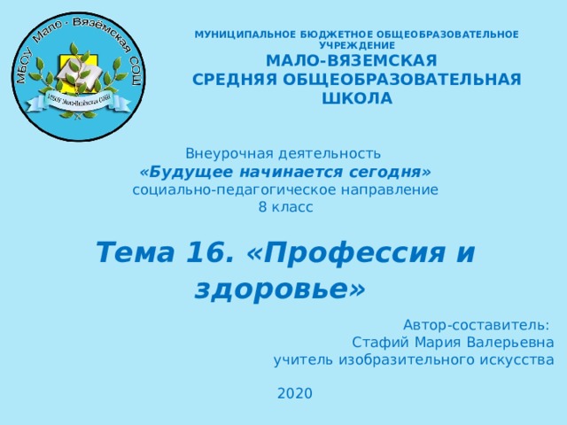 МУНИЦИПАЛЬНОЕ БЮДЖЕТНОЕ ОБЩЕОБРАЗОВАТЕЛЬНОЕ УЧРЕЖДЕНИЕ  МАЛО-ВЯЗЕМСКАЯ СРЕДНЯЯ ОБЩЕОБРАЗОВАТЕЛЬНАЯ ШКОЛА  Внеурочная деятельность «Будущее начинается сегодня» социально-педагогическое направление 8 класс Тема 16. «Профессия и здоровье»   Автор-составитель: Стафий Мария Валерьевна учитель изобразительного искусства 2020   