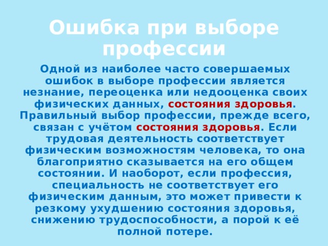 Ошибка при выборе профессии Одной из наиболее часто совершаемых ошибок в выборе профессии является незнание, переоценка или недооценка своих физических данных, состояния  здоровья . Правильный выбор профессии, прежде всего, связан с учётом состояния здоровья . Если трудовая деятельность соответствует физическим возможностям человека, то она благоприятно сказывается на его общем состоянии. И наоборот, если профессия, специальность не соответствует его физическим данным, это может привести к резкому ухудшению состояния здоровья, снижению трудоспособности, а порой к её полной потере. 