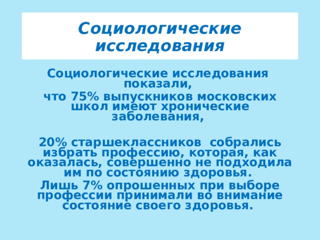 Социологические исследования Социологические исследования показали, что 75% выпускников московских школ имеют хронические заболевания,  20% старшеклассников собрались избрать профессию, которая, как оказалась, совершенно не подходила им по состоянию здоровья. Лишь 7% опрошенных при выборе профессии принимали во внимание состояние своего здоровья. 