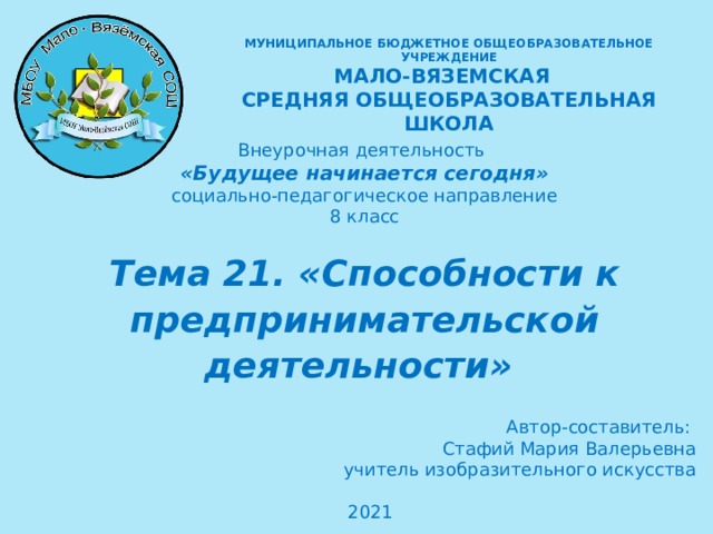 МУНИЦИПАЛЬНОЕ БЮДЖЕТНОЕ ОБЩЕОБРАЗОВАТЕЛЬНОЕ УЧРЕЖДЕНИЕ  МАЛО-ВЯЗЕМСКАЯ СРЕДНЯЯ ОБЩЕОБРАЗОВАТЕЛЬНАЯ ШКОЛА  Внеурочная деятельность «Будущее начинается сегодня» социально-педагогическое направление 8 класс Тема 21. «Способности к предпринимательской деятельности»   Автор-составитель: Стафий Мария Валерьевна учитель изобразительного искусства 2021   