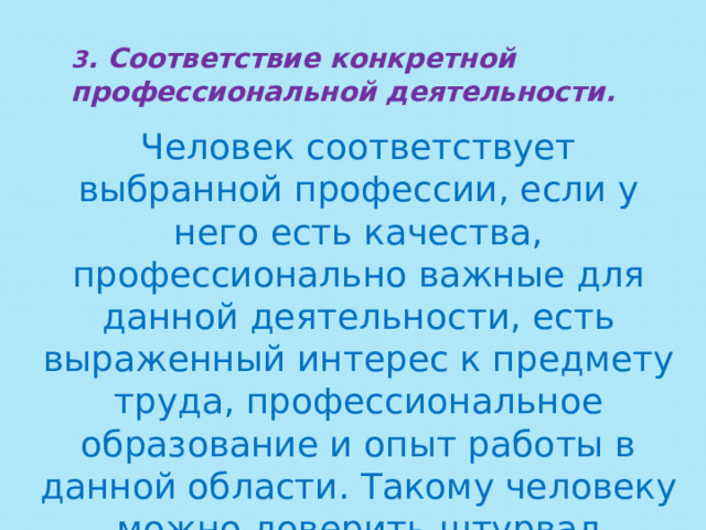 3 . Соответствие конкретной профессиональной деятельности. Человек соответствует выбранной профессии, если у него есть качества, профессионально важные для данной деятельности, есть выраженный интерес к предмету труда, профессиональное образование и опыт работы в данной области. Такому человеку можно доверить штурвал самолета, скальпель хирурга диспетчерский пульт. 