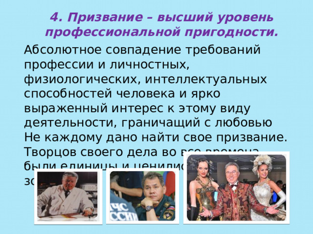 4.  Призвание – высший уровень профессиональной пригодности. Абсолютное совпадение требований профессии и личностных, физиологических, интеллектуальных способностей человека и ярко выраженный интерес к этому виду деятельности, граничащий с любовью Не каждому дано найти свое призвание. Творцов своего дела во все времена были единицы и ценились они на вес золота. 