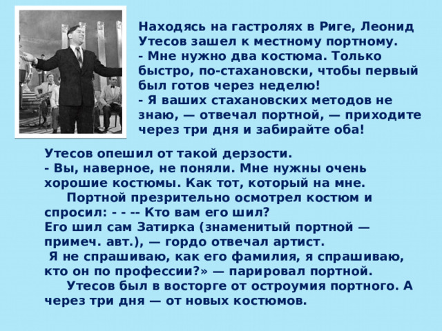 Находясь на гастролях в Риге, Леонид Утесов зашел к местному портному. - Мне нужно два костюма. Только быстро, по-стахановски, чтобы первый был готов через неделю! - Я ваших стахановских методов не знаю, — отвечал портной, — приходите через три дня и забирайте оба! Утесов опешил от такой дерзости. - Вы, наверное, не поняли. Мне нужны очень хорошие костюмы. Как тот, который на мне.  Портной презрительно осмотрел костюм и спросил: - - -- Кто вам его шил? Его шил сам Затирка (знаменитый портной — примеч. авт.), — гордо отвечал артист.  Я не спрашиваю, как его фамилия, я спрашиваю, кто он по профессии?» — парировал портной.  Утесов был в восторге от остроумия портного. А через три дня — от новых костюмов.  