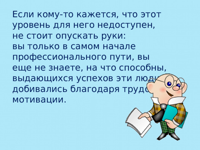 Если кому-то кажется, что этот уровень для него недоступен, не стоит опускать руки: вы только в самом начале профессионального пути, вы еще не знаете, на что способны, выдающихся успехов эти люди добивались благодаря трудовой мотивации. 