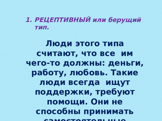 РЕЦЕПТИВНЫЙ или берущий тип.  Люди этого типа считают, что все им чего-то должны: деньги, работу, любовь. Такие люди всегда ищут поддержки, требуют помощи. Они не способны принимать самостоятельные решения. Они дружелюбны, но беспомощны. 